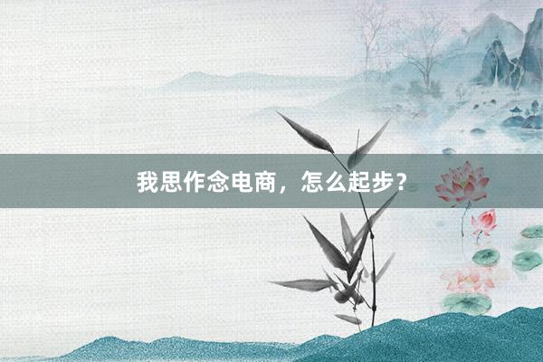我思作念电商，怎么起步？