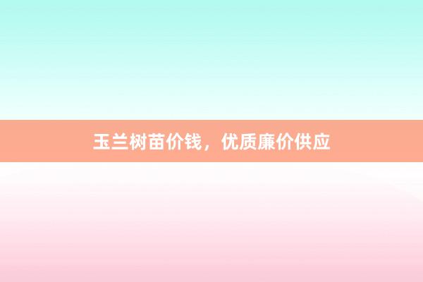 玉兰树苗价钱，优质廉价供应