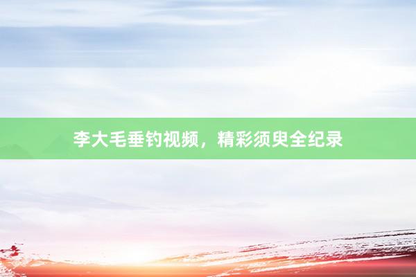 李大毛垂钓视频，精彩须臾全纪录