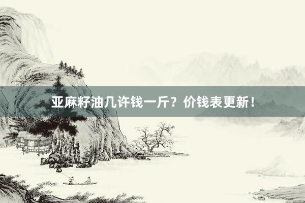 亚麻籽油几许钱一斤？价钱表更新！