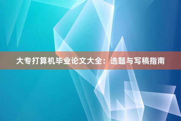 大专打算机毕业论文大全:选题与写稿指南
